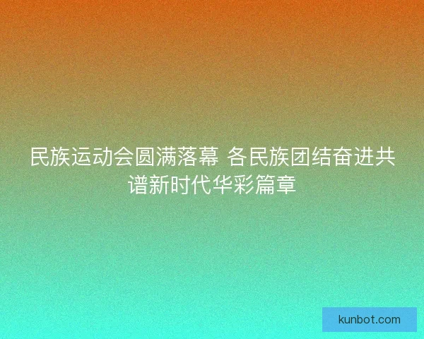 民族运动会圆满落幕 各民族团结奋进共谱新时代华彩篇章