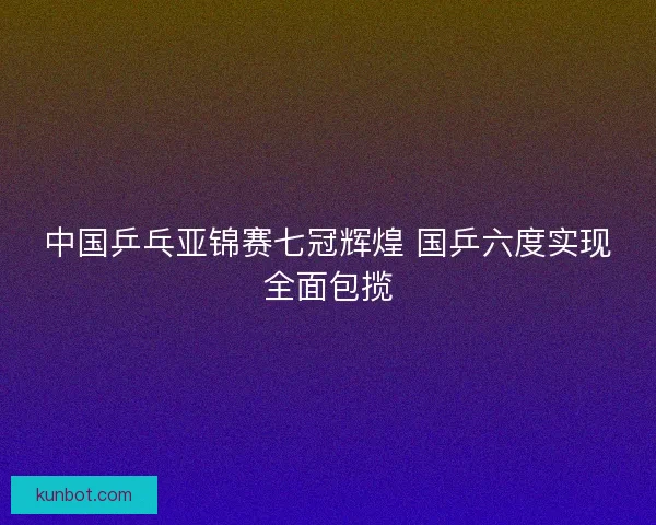中国乒乓亚锦赛七冠辉煌 国乒六度实现全面包揽
