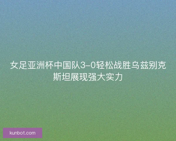 女足亚洲杯中国队3-0轻松战胜乌兹别克斯坦展现强大实力